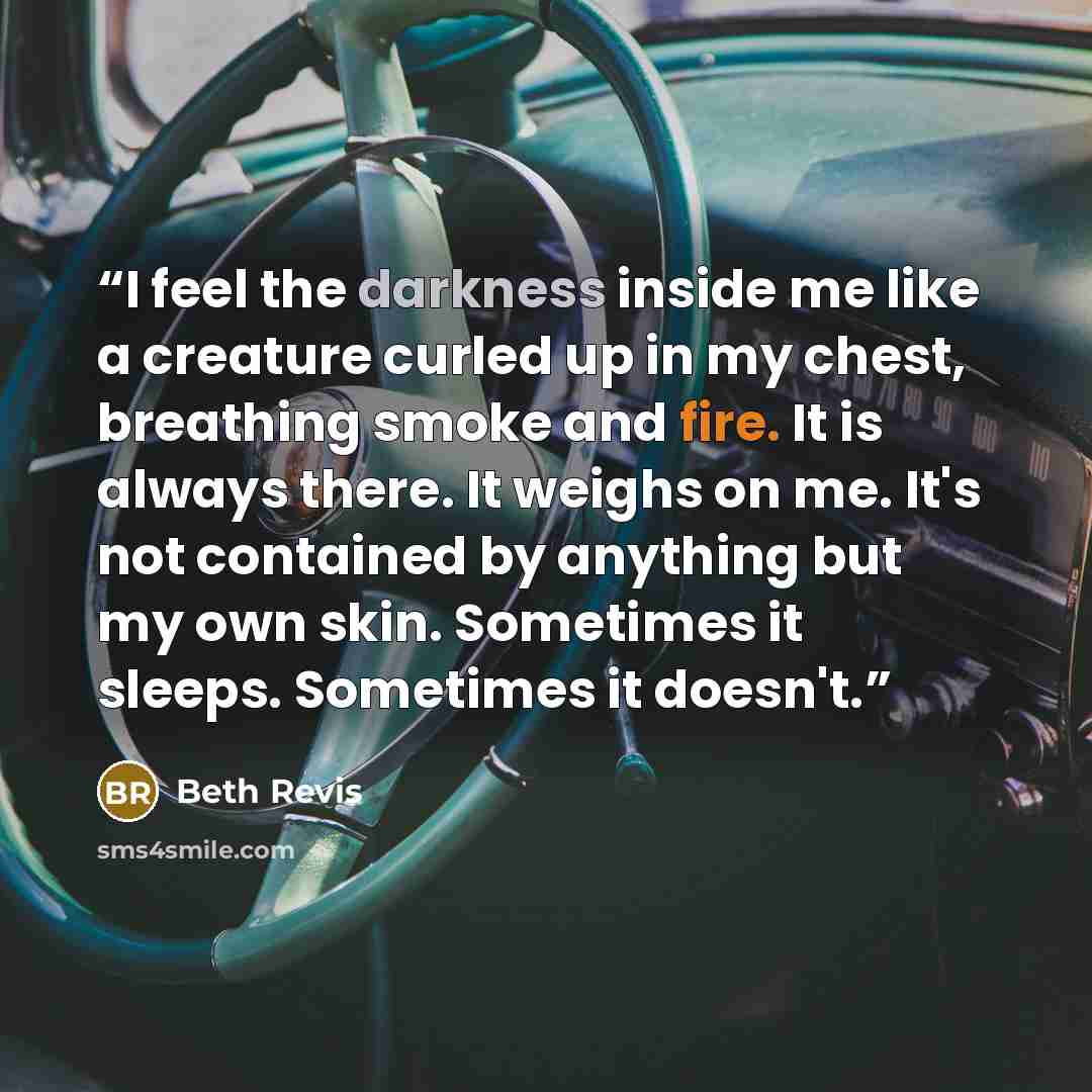 “I feel the darkness inside me like a creature curled up in my chest, breathing smoke and fire. It is always there. It weighs on me. It's not contained by anything but my own skin. Sometimes it sleeps. Sometimes it doesn't.” quote by Beth Revis