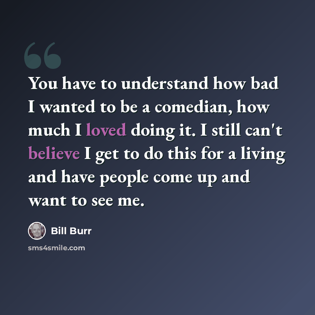 “You have to understand how bad I wanted to be a comedian, how much I loved doing it. I still can't believe I get to do this for a living and have people come up and want to see me.” quote by Bill Burr