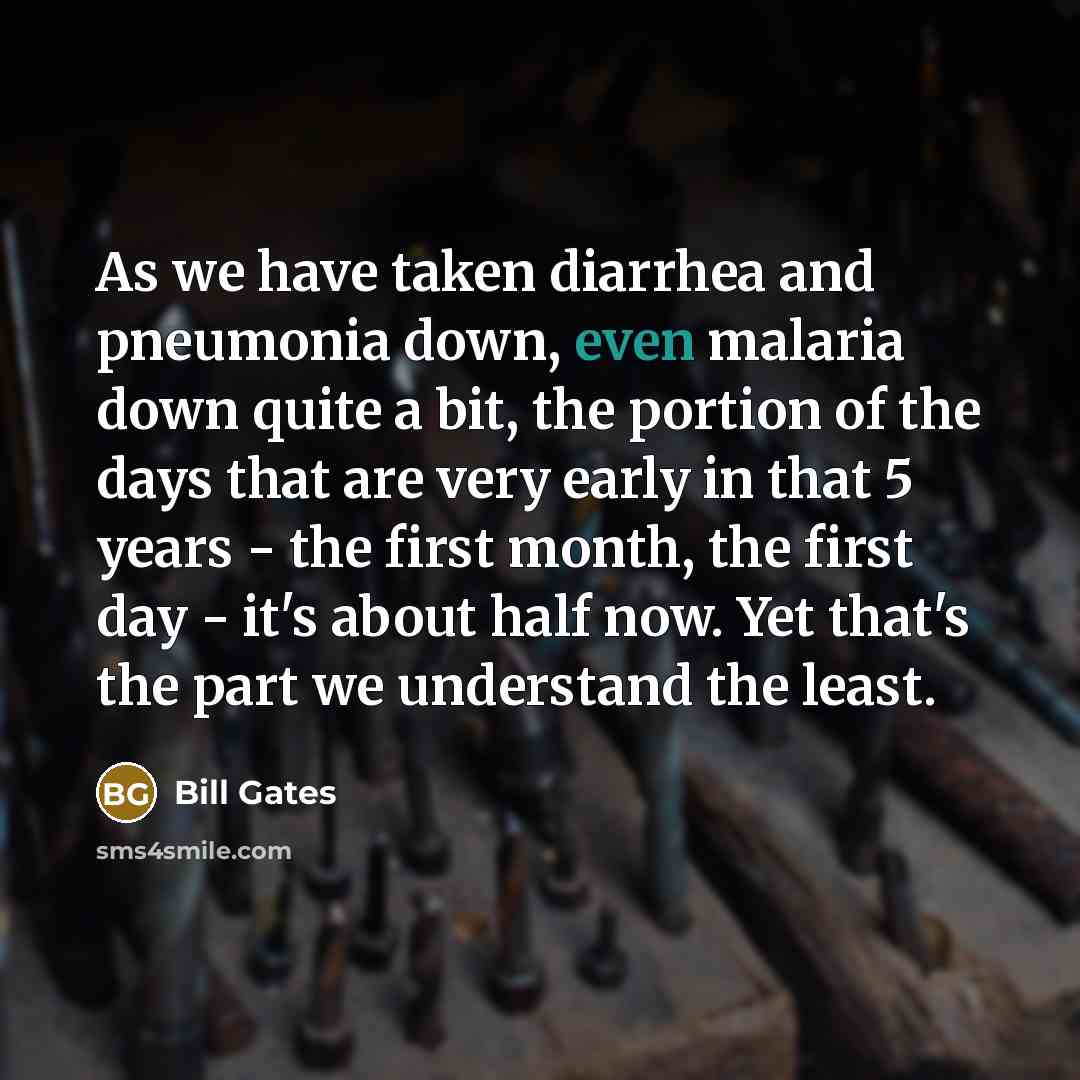 “As we have taken diarrhea and pneumonia down, even malaria down quite a bit, the portion of the days that are very early in that 5 years - the first month, the first day - it's about half now. Yet that's the part we understand the least.” quote by Bill Gates