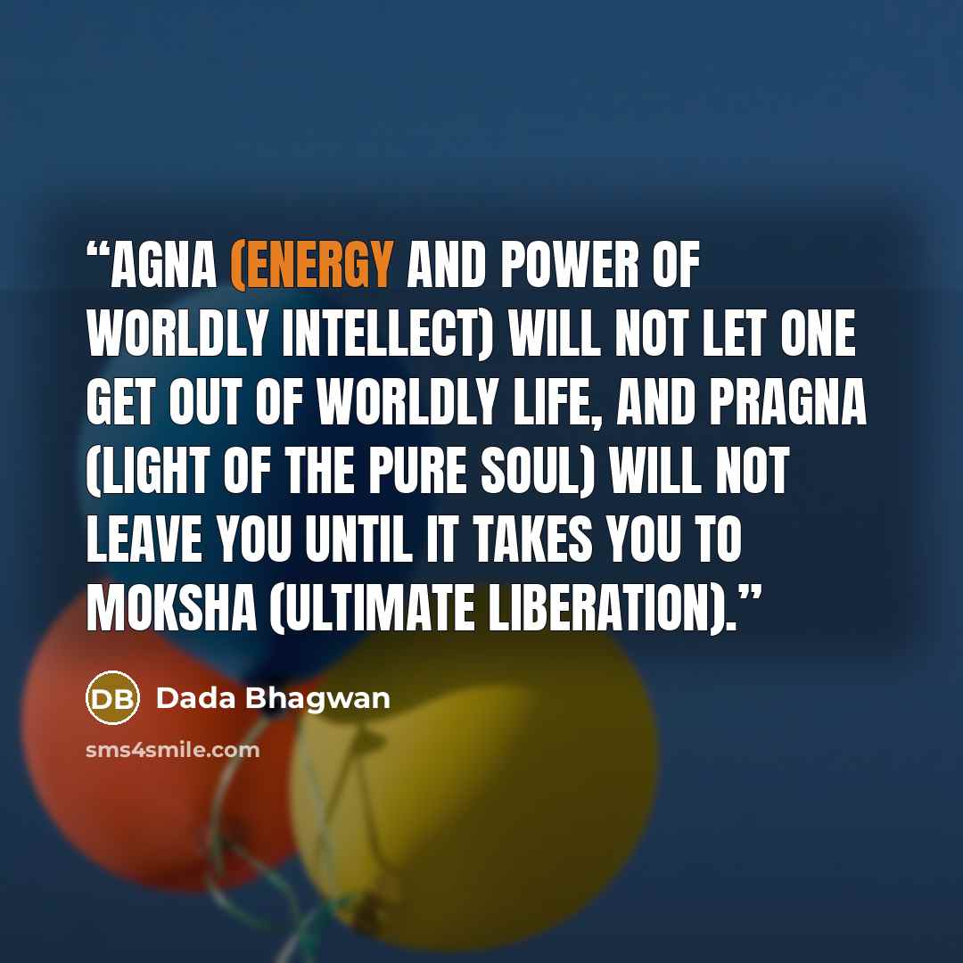 “Agna (energy and power of worldly intellect) will not let one get out of worldly life, and pragna (light of the Pure Soul) will not leave you until it takes you to moksha (ultimate liberation).” quote by Dada Bhagwan