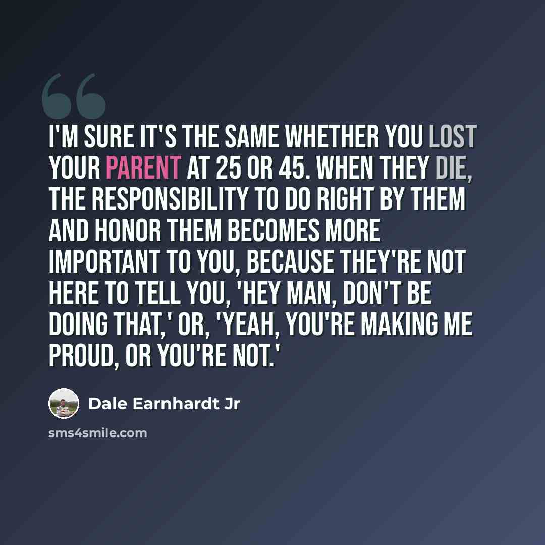 “I'm sure it's the same whether you lost your parent at 25 or 45. When they die, the responsibility to do right by them and honor them becomes more important to you, because they're not here to tell you, 'Hey man, don't be doing that,' or, 'Yeah, you're making me proud, or you're not.'” quote by Dale Earnhardt Jr
