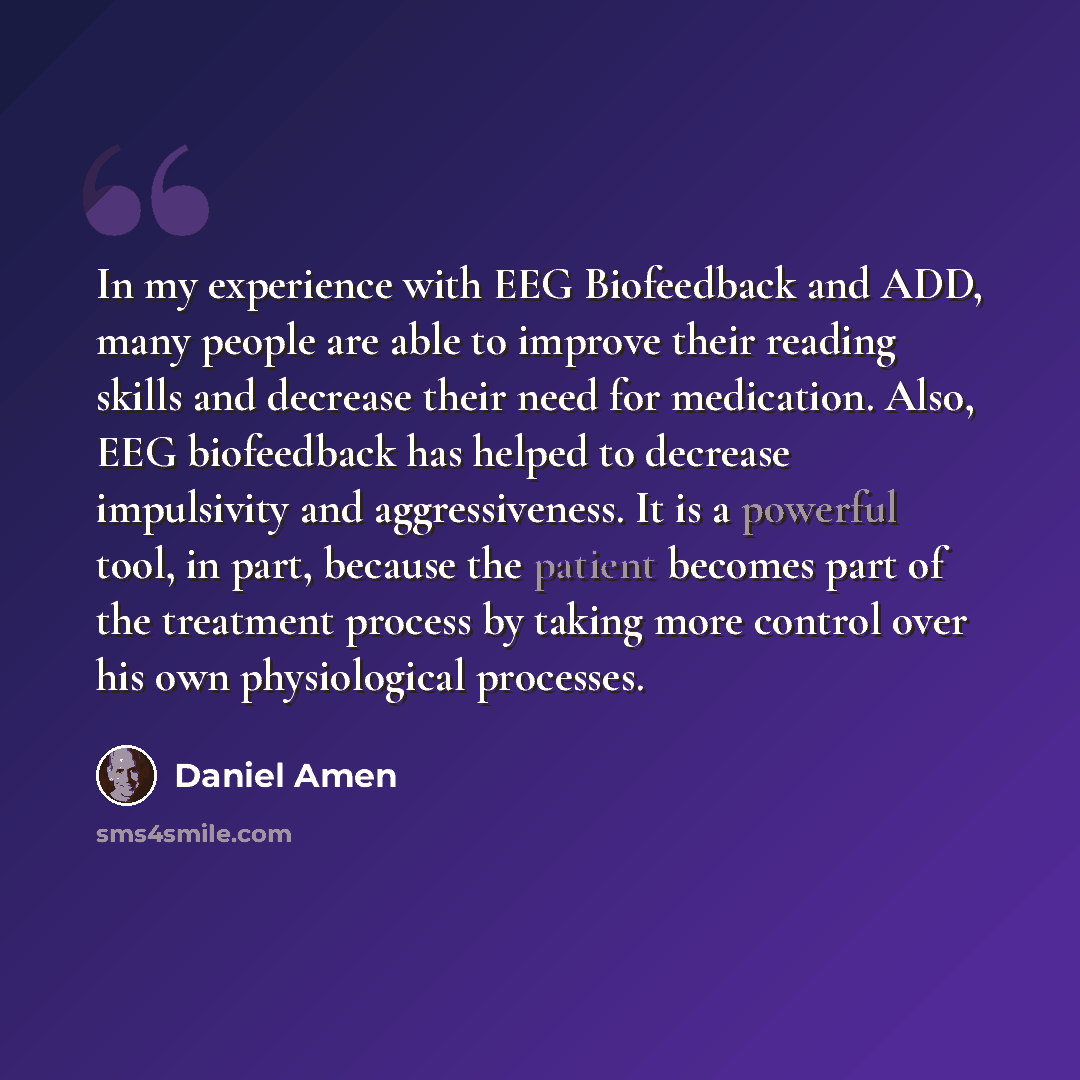 “In my experience with EEG Biofeedback and ADD, many people are able to improve their reading skills and decrease their need for medication. Also, EEG biofeedback has helped to decrease impulsivity and aggressiveness. It is a powerful tool, in part, because the patient becomes part of the treatment…” quote by Daniel Amen