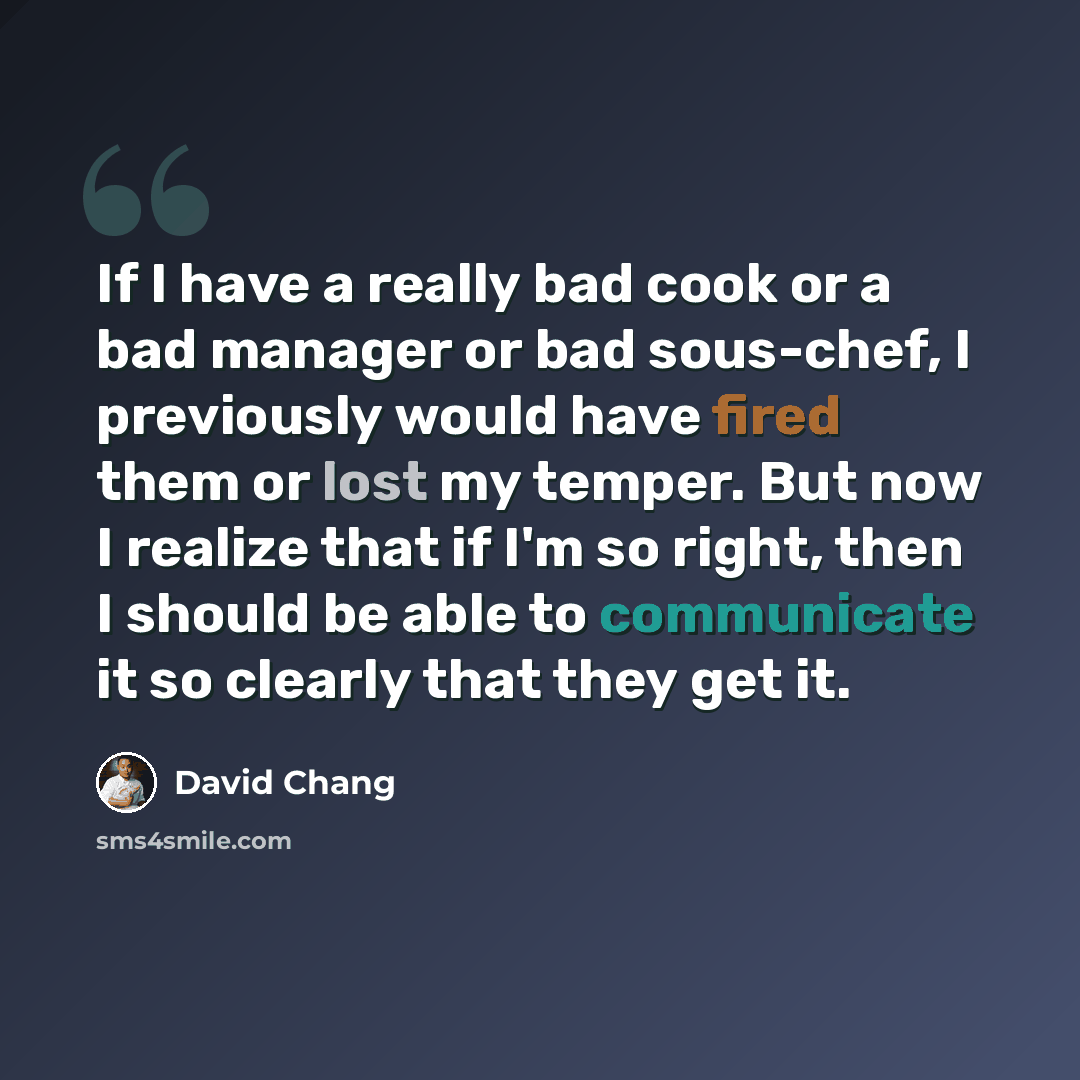 “If I have a really bad cook or a bad manager or bad sous-chef, I previously would have fired them or lost my temper. But now I realize that if I'm so right, then I should be able to communicate it so clearly that they get it.” quote by David Chang