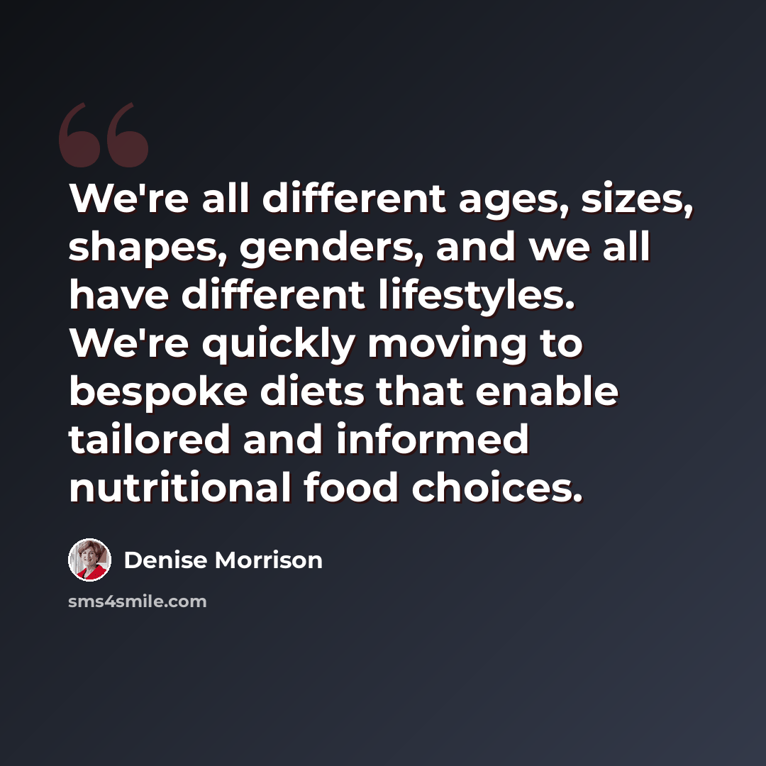 “We're all different ages, sizes, shapes, genders, and we all have different lifestyles. We're quickly moving to bespoke diets that enable tailored and informed nutritional food choices.” quote by Denise Morrison