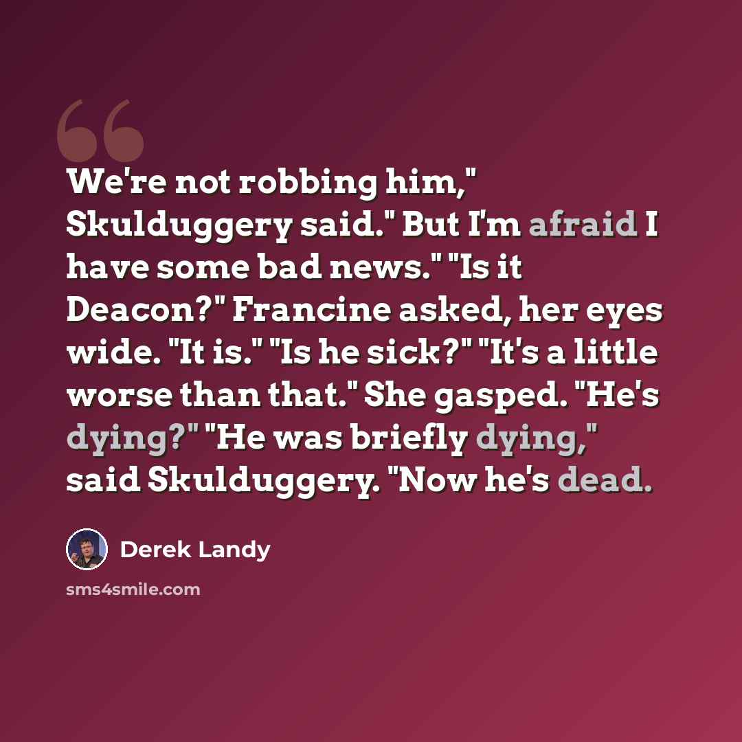 “We're not robbing him," Skulduggery said." But I'm afraid I have some bad news." "Is it Deacon?" Francine asked, her eyes wide. "It is." "Is he sick?" "It's a little worse than that." She gasped. "He's dying?" "He was briefly dying," said Skulduggery. "Now he's dead.” quote by Derek Landy