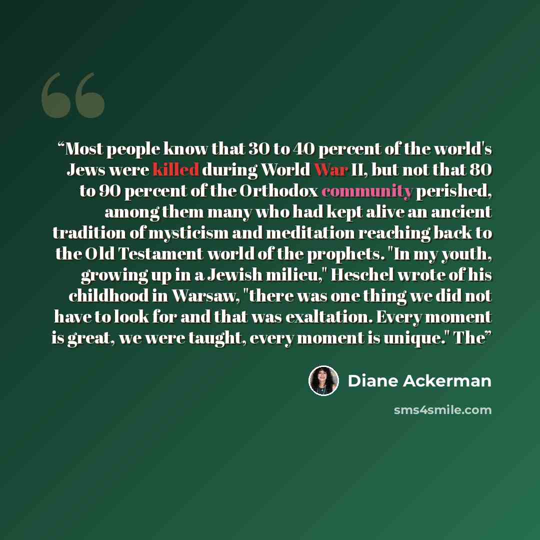 “Most people know that 30 to 40 percent of the world's Jews were killed during World War II, but not that 80 to 90 percent of the Orthodox community perished, among them many who had kept alive an ancient tradition of mysticism and meditation reaching back to the Old Testament world of the…” quote by Diane Ackerman
