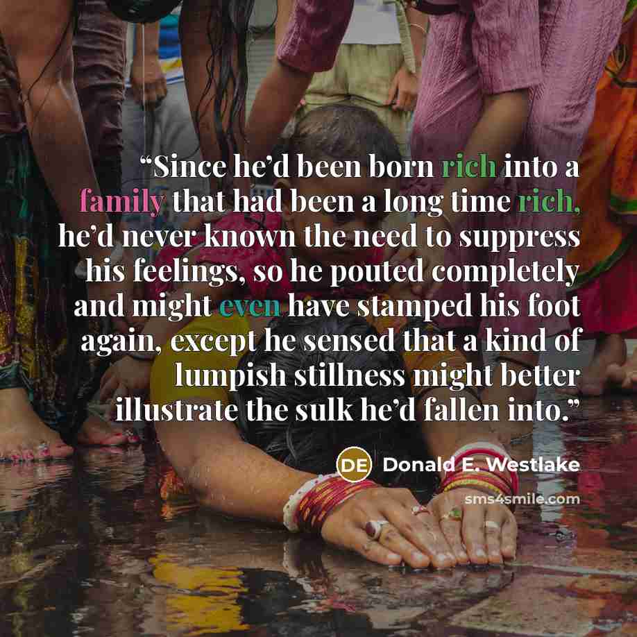 “Since he’d been born rich into a family that had been a long time rich, he’d never known the need to suppress his feelings, so he pouted completely and might even have stamped his foot again, except he sensed that a kind of lumpish stillness might better illustrate the sulk he’d fallen into.” quote by Donald E. Westlake