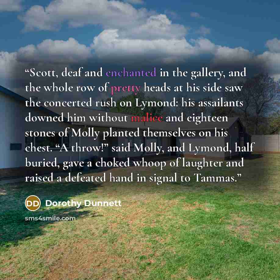 “Scott, deaf and enchanted in the gallery, and the whole row of pretty heads at his side saw the concerted rush on Lymond: his assailants downed him without malice and eighteen stones of Molly planted themselves on his chest. “A throw!” said Molly, and Lymond, half buried, gave a choked whoop of…” quote by Dorothy Dunnett