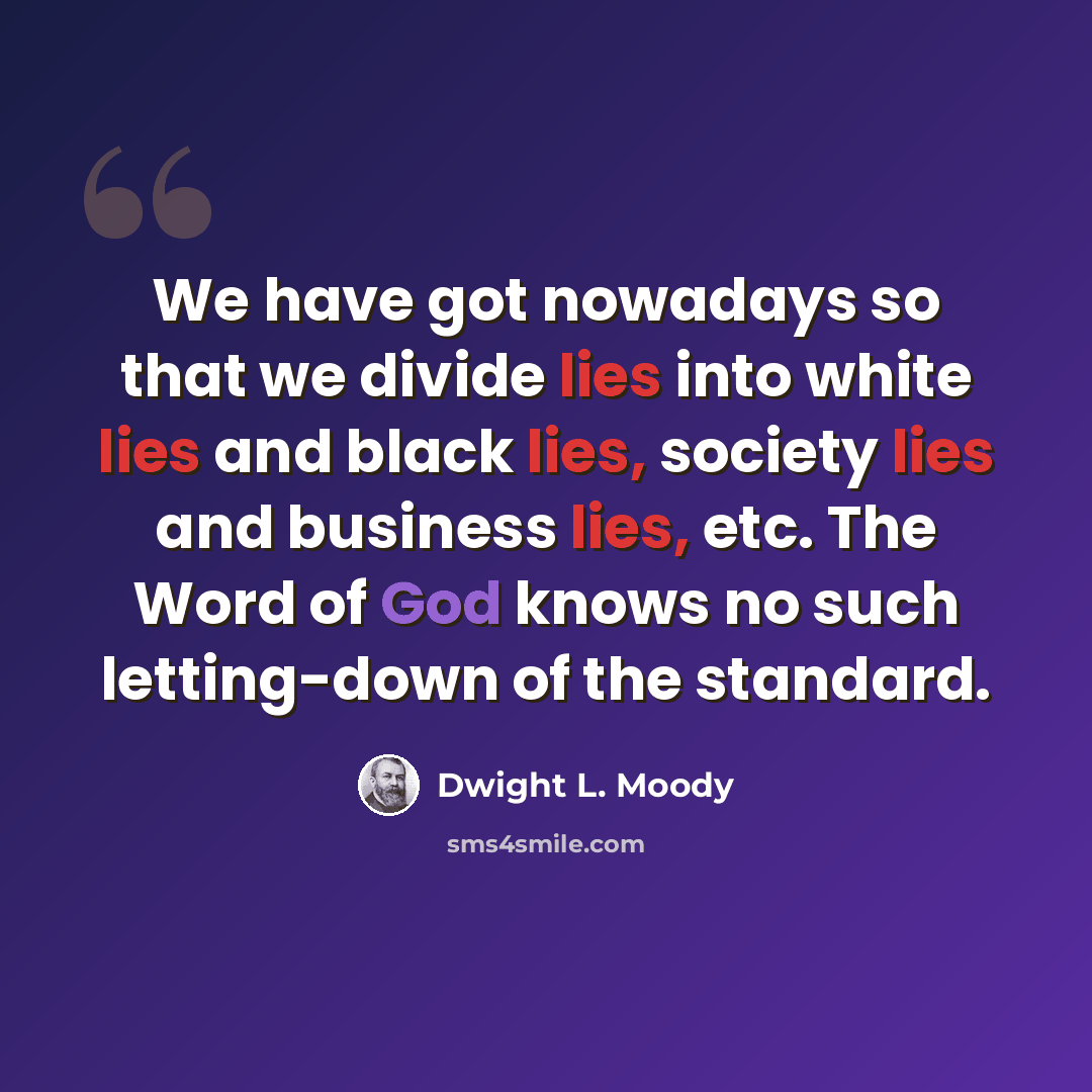 “We have got nowadays so that we divide lies into white lies and black lies, society lies and business lies, etc. The Word of God knows no such letting-down of the standard.” quote by Dwight L. Moody