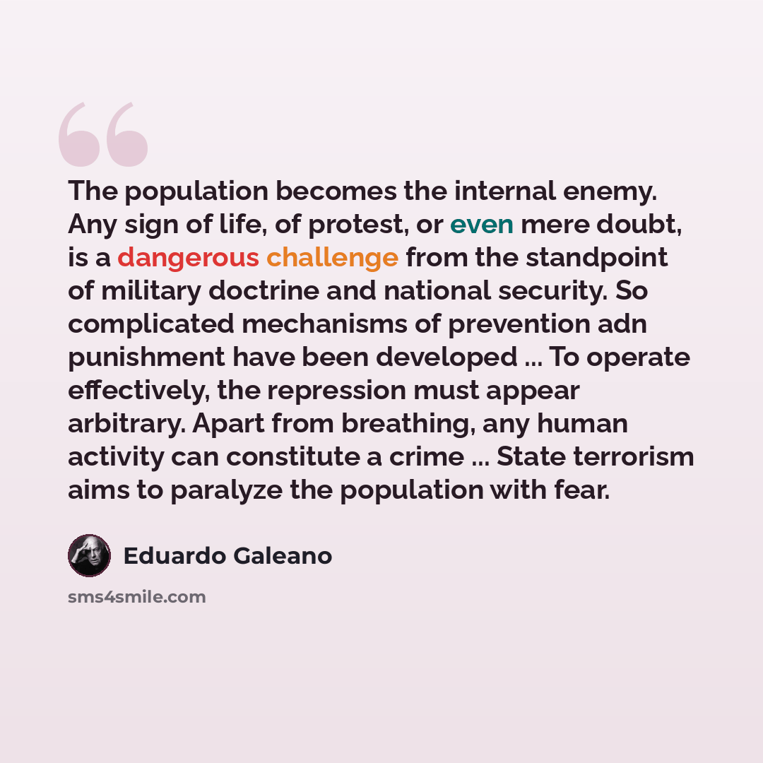“The population becomes the internal enemy. Any sign of life, of protest, or even mere doubt, is a dangerous challenge from the standpoint of military doctrine and national security. So complicated mechanisms of prevention adn punishment have been developed ... To operate effectively, the…” quote by Eduardo Galeano