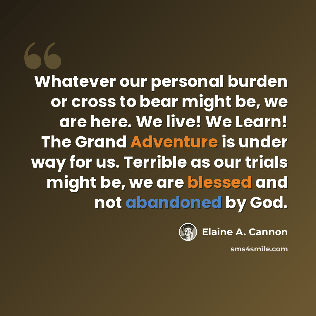 “Whatever our personal burden or cross to bear might be, we are here. We live! We Learn! The Grand Adventure is under way for us. Terrible as our trials might be, we are blessed and not abandoned by God.” quote by Elaine A. Cannon