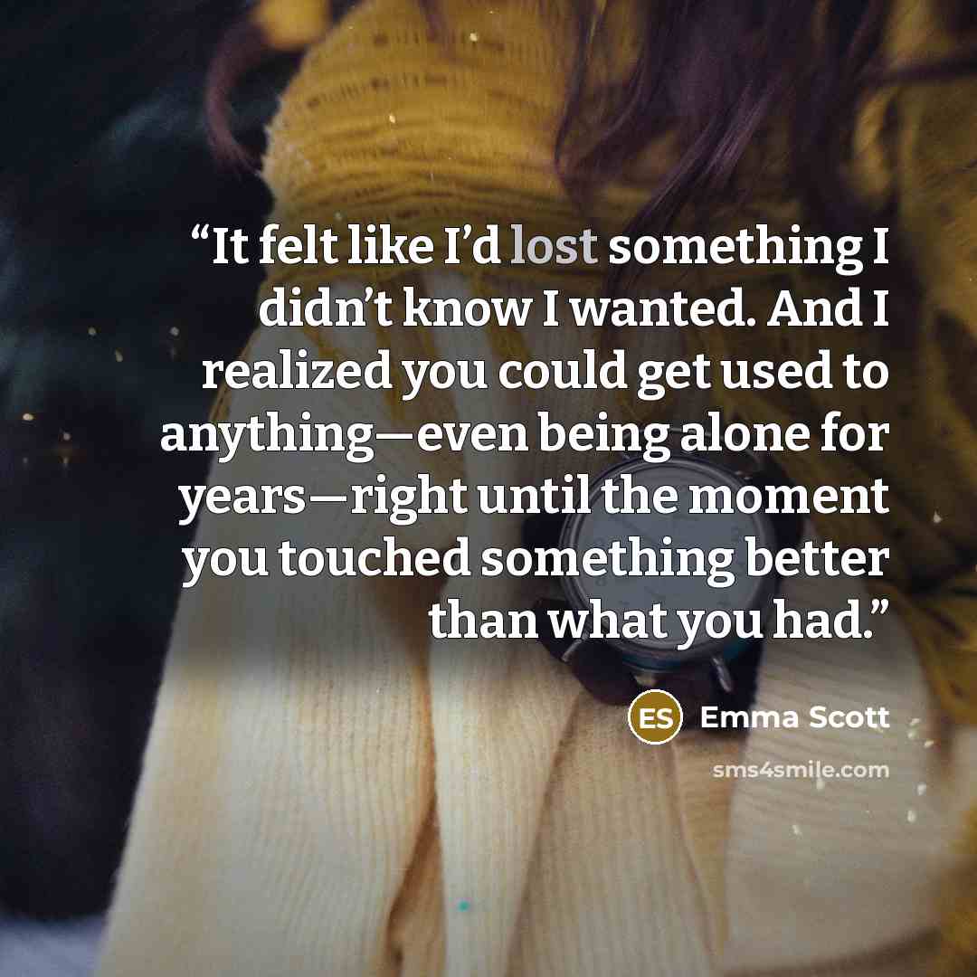 “It felt like I’d lost something I didn’t know I wanted. And I realized you could get used to anything—even being alone for years—right until the moment you touched something better than what you had.” quote by Emma Scott