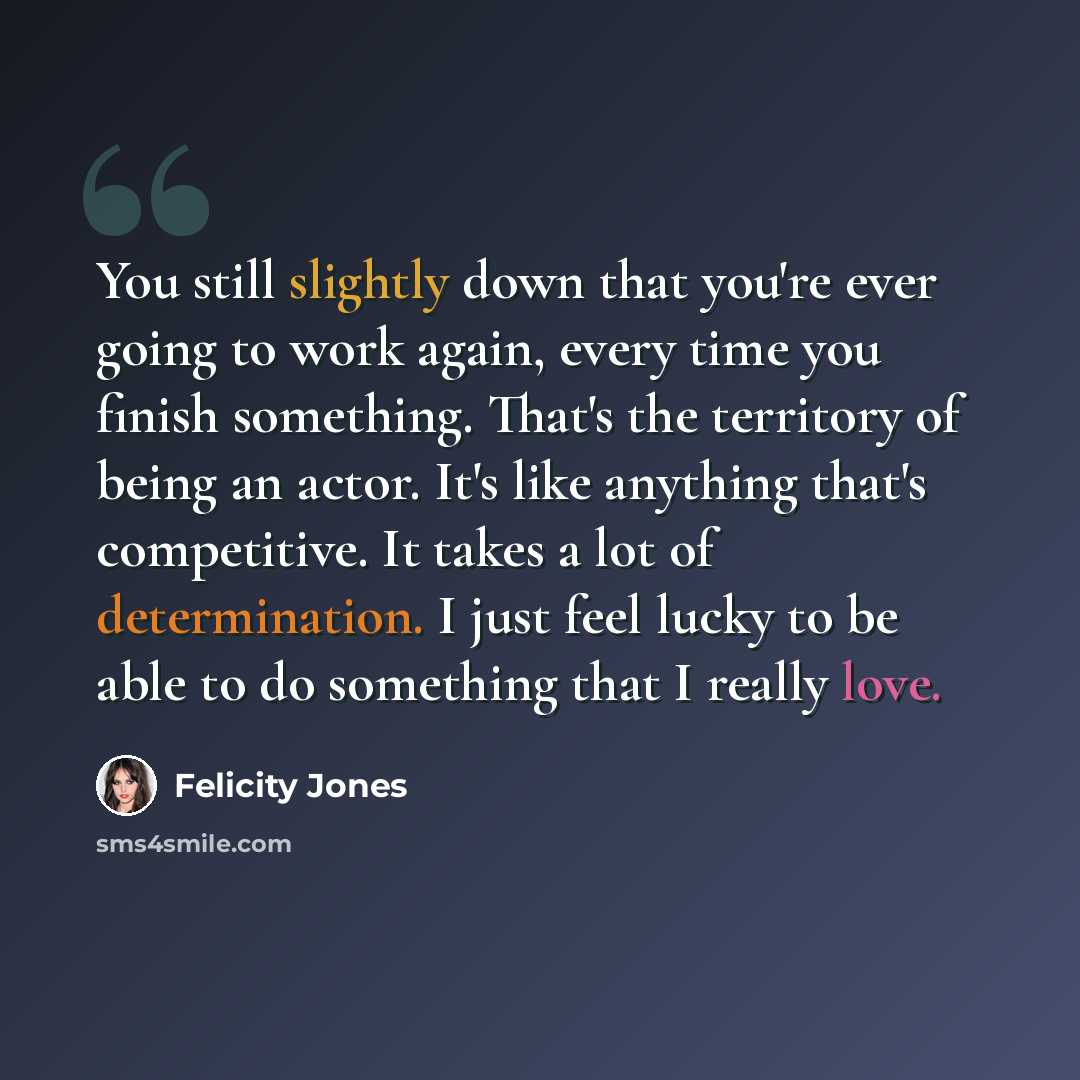 “You still slightly down that you're ever going to work again, every time you finish something. That's the territory of being an actor. It's like anything that's competitive. It takes a lot of determination. I just feel lucky to be able to do something that I really love.” quote by Felicity Jones