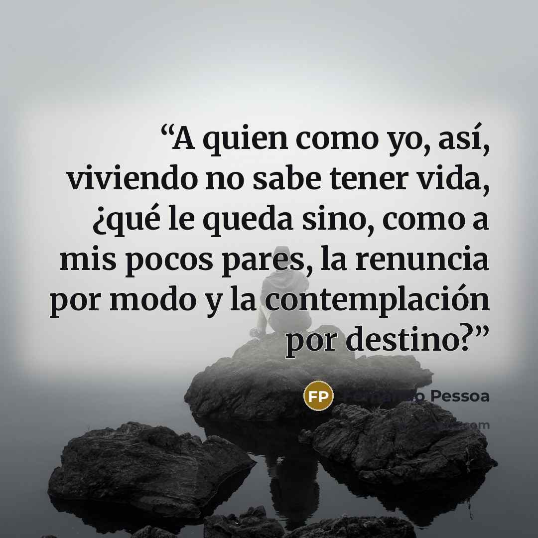 “A quien como yo, así, viviendo no sabe tener vida, ¿qué le queda sino, como a mis pocos pares, la renuncia por modo y la contemplación por destino?” quote by Fernando Pessoa