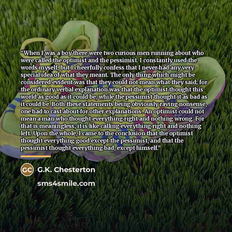“When I was a boy there were two curious men running about who were called the optimist and the pessimist. I constantly used the words myself, but I cheerfully confess that I never had any very special idea of what they meant. The only thing which might be considered evident was that they could not…” quote by G.K. Chesterton