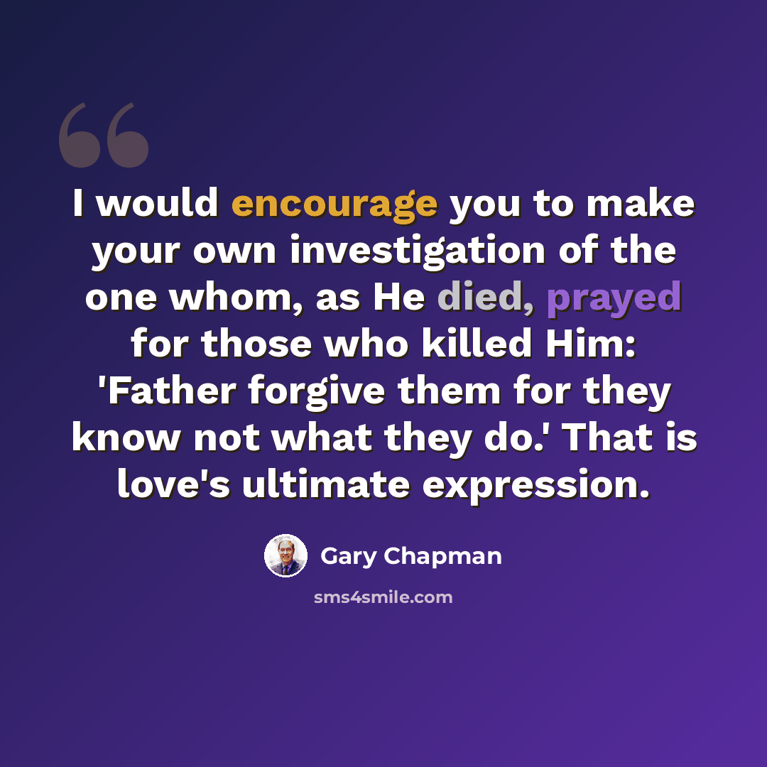 “I would encourage you to make your own investigation of the one whom, as He died, prayed for those who killed Him: 'Father forgive them for they know not what they do.' That is love's ultimate expression.” quote by Gary Chapman