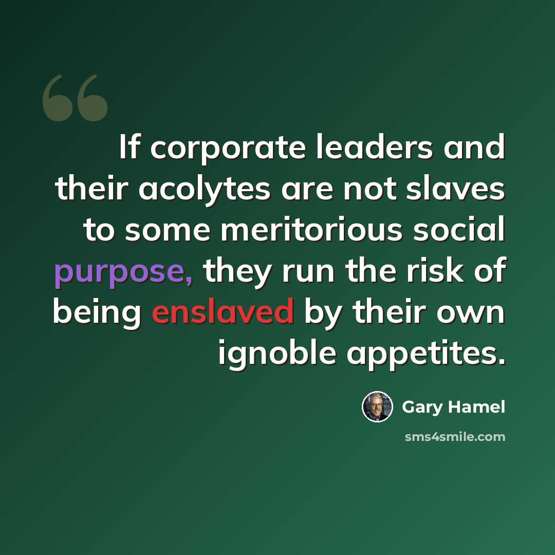 “If corporate leaders and their acolytes are not slaves to some meritorious social purpose, they run the risk of being enslaved by their own ignoble appetites.” quote by Gary Hamel