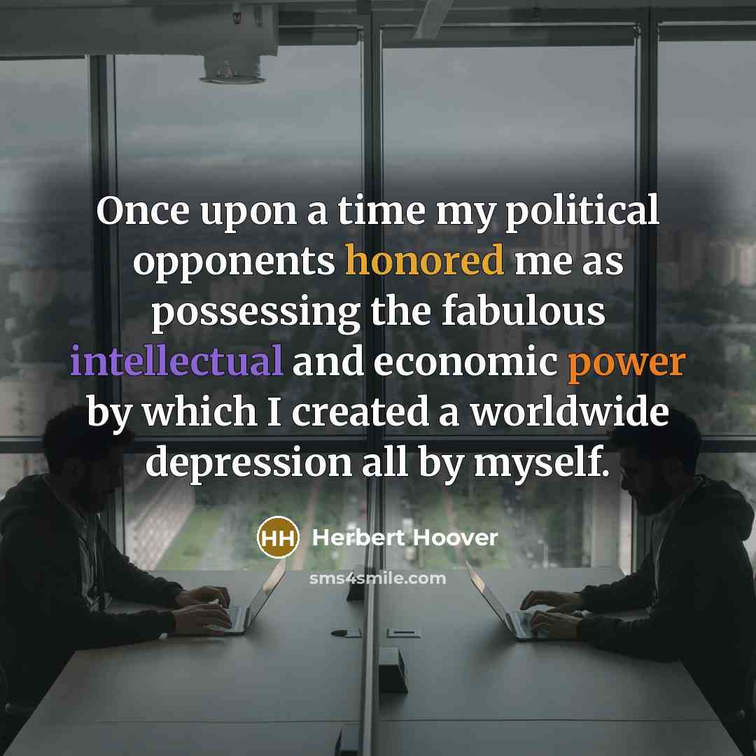 “Once upon a time my political opponents honored me as possessing the fabulous intellectual and economic power by which I created a worldwide depression all by myself.” quote by Herbert Hoover