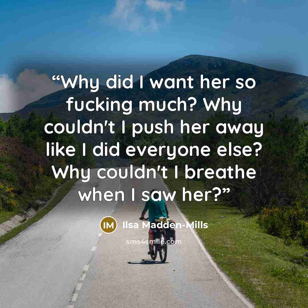 “Why did I want her so fucking much? Why couldn't I push her away like I did everyone else? Why couldn't I breathe when I saw her?” quote by Ilsa Madden-Mills