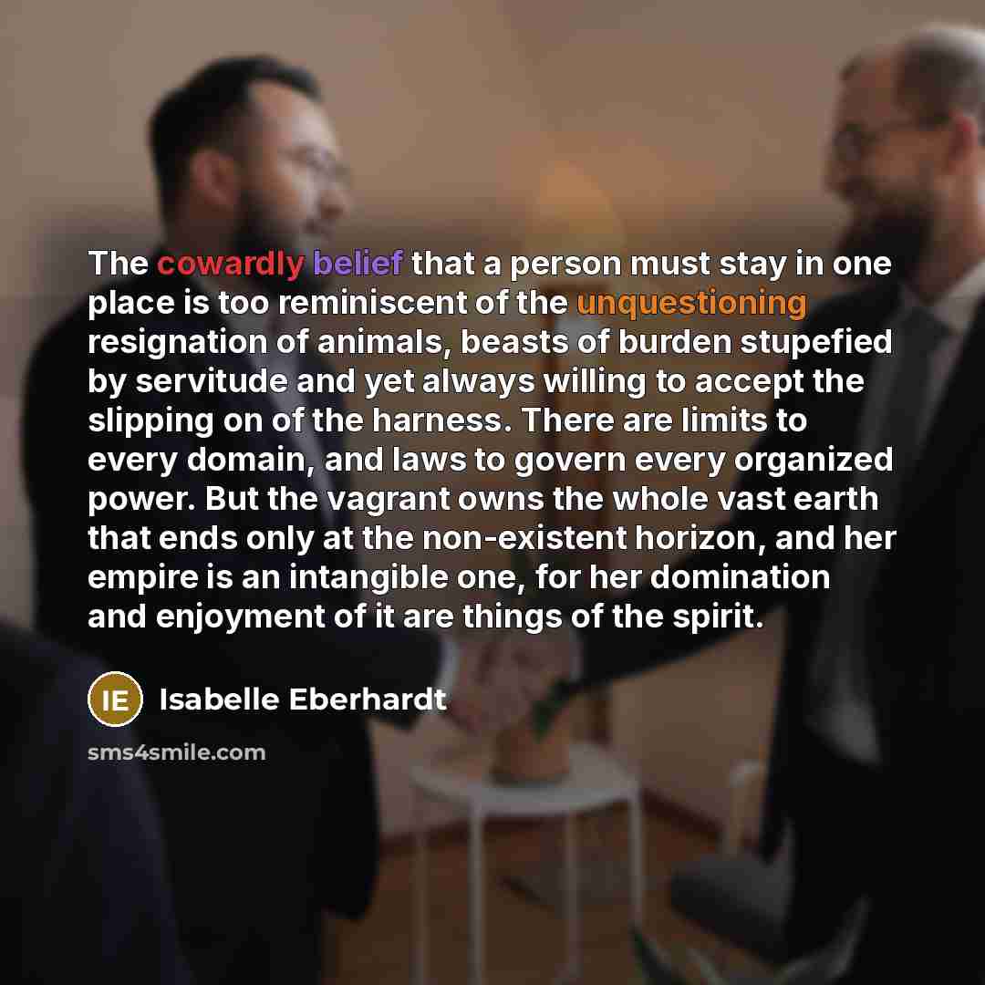 “The cowardly belief that a person must stay in one place is too reminiscent of the unquestioning resignation of animals, beasts of burden stupefied by servitude and yet always willing to accept the slipping on of the harness. There are limits to every domain, and laws to govern every organized…” quote by Isabelle Eberhardt