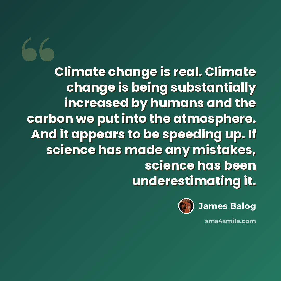 “Climate change is real. Climate change is being substantially increased by humans and the carbon we put into the atmosphere. And it appears to be speeding up. If science has made any mistakes, science has been underestimating it.” quote by James Balog