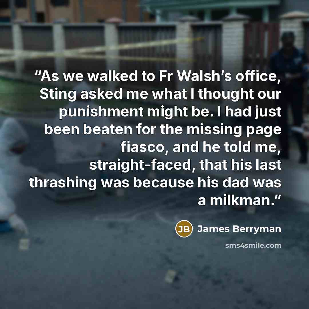 “As we walked to Fr Walsh’s office, Sting asked me what I thought our punishment might be. I had just been beaten for the missing page fiasco, and he told me, straight-faced, that his last thrashing was because his dad was a milkman.” quote by James Berryman