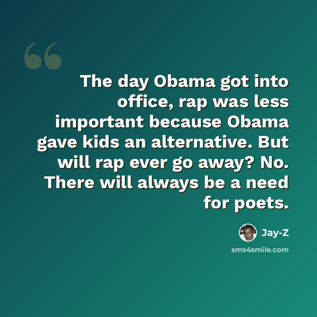 “The day Obama got into office, rap was less important because Obama gave kids an alternative. But will rap ever go away? No. There will always be a need for poets.” quote by Jay-Z