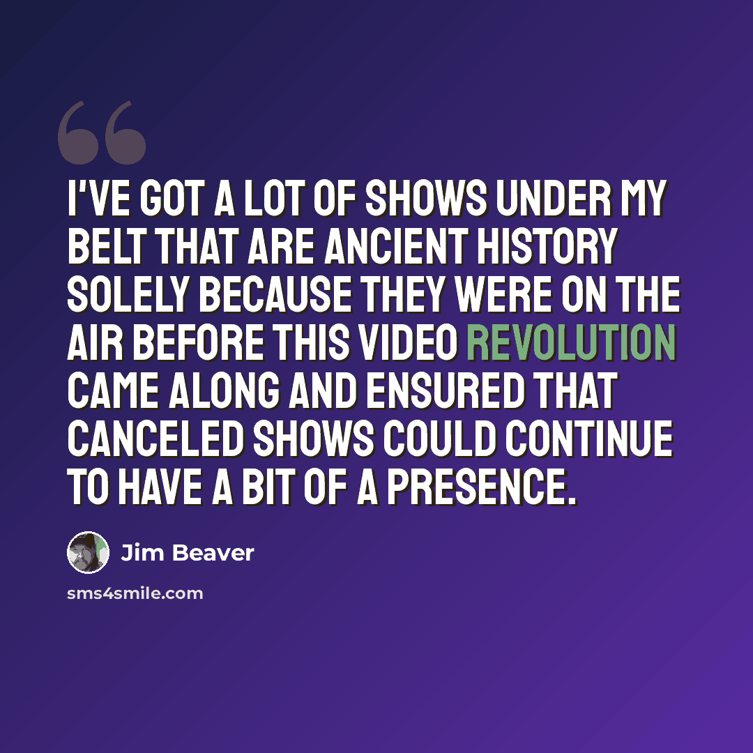 “I've got a lot of shows under my belt that are ancient history solely because they were on the air before this video revolution came along and ensured that canceled shows could continue to have a bit of a presence.” quote by Jim Beaver