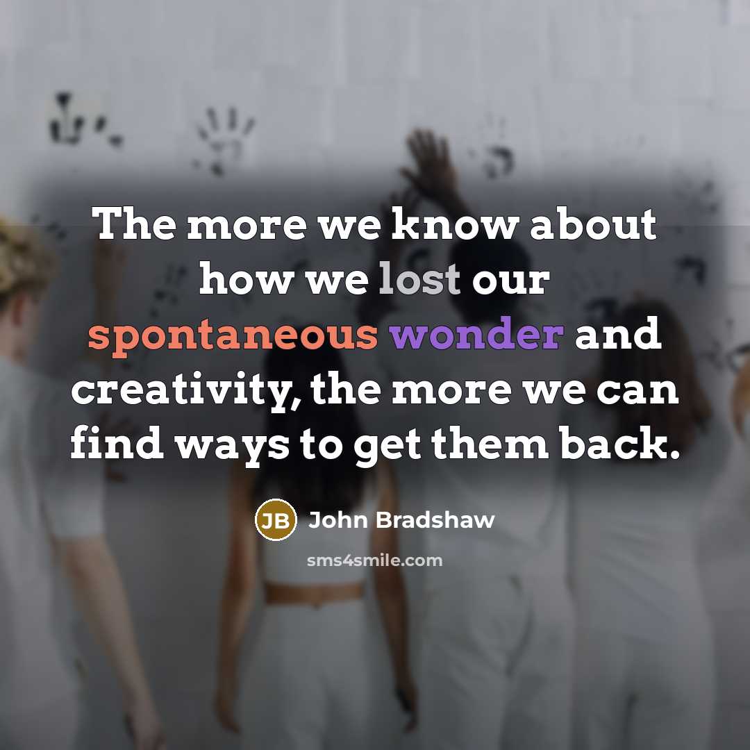 “The more we know about how we lost our spontaneous wonder and creativity, the more we can find ways to get them back.” quote by John Bradshaw