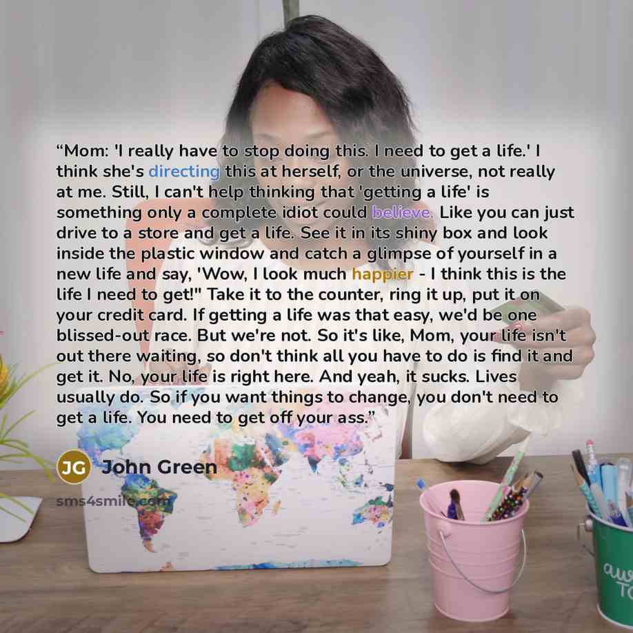 “Mom: 'I really have to stop doing this. I need to get a life.' I think she's directing this at herself, or the universe, not really at me. Still, I can't help thinking that 'getting a life' is something only a complete idiot could believe. Like you can just drive to a store and get a life. See it…” quote by John Green