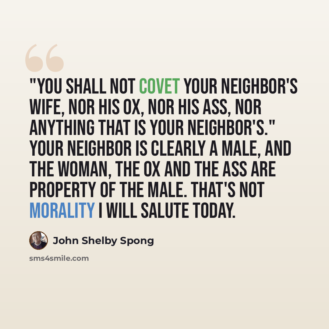“"You shall not covet your neighbor's wife, nor his ox, nor his ass, nor anything that is your neighbor's." Your neighbor is clearly a male, and the woman, the ox and the ass are property of the male. That's not morality I will salute today.” quote by John Shelby Spong
