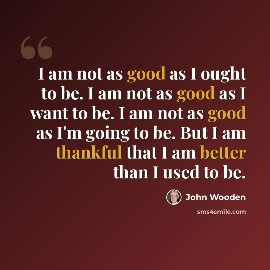 “I am not as good as I ought to be. I am not as good as I want to be. I am not as good as I'm going to be. But I am thankful that I am better than I used to be.” quote by John Wooden