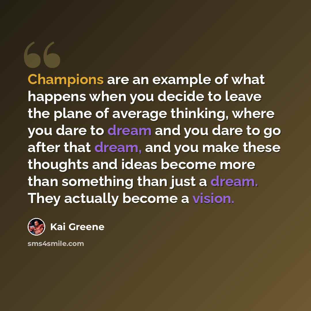 “Champions are an example of what happens when you decide to leave the plane of average thinking, where you dare to dream and you dare to go after that dream, and you make these thoughts and ideas become more than something than just a dream. They actually become a vision.” quote by Kai Greene