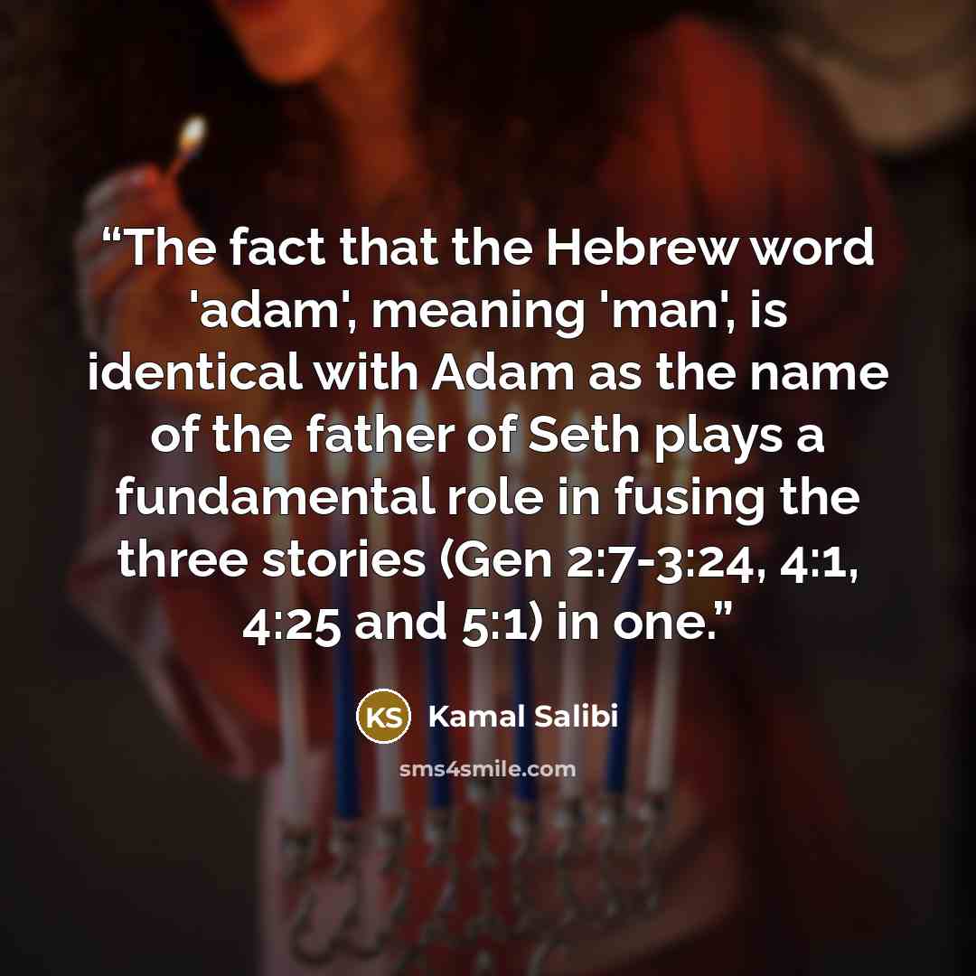 “The fact that the Hebrew word 'adam', meaning 'man', is identical with Adam as the name of the father of Seth plays a fundamental role in fusing the three stories (Gen 2:7-3:24, 4:1, 4:25 and 5:1) in one.” quote by Kamal Salibi