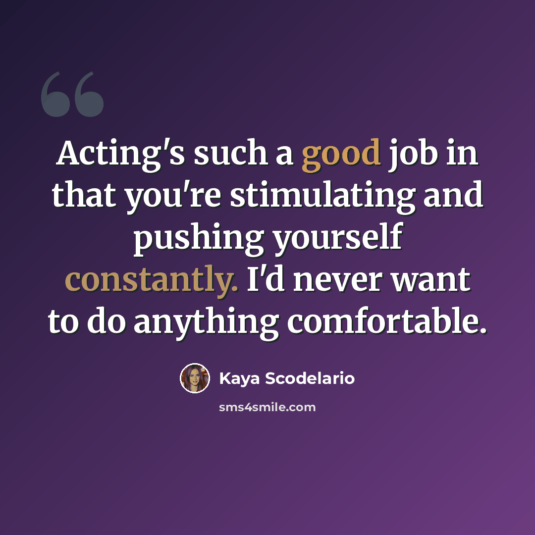 “Acting's such a good job in that you're stimulating and pushing yourself constantly. I'd never want to do anything comfortable.” quote by Kaya Scodelario