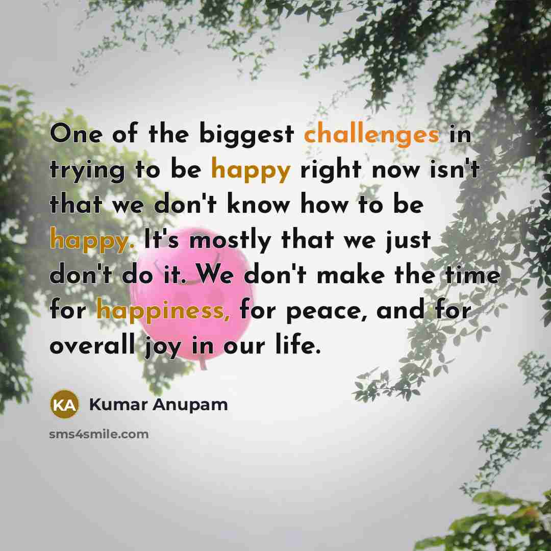 “One of the biggest challenges in trying to be happy right now isn't that we don't know how to be happy. It's mostly that we just don't do it. We don't make the time for happiness, for peace, and for overall joy in our life.” quote by Kumar Anupam