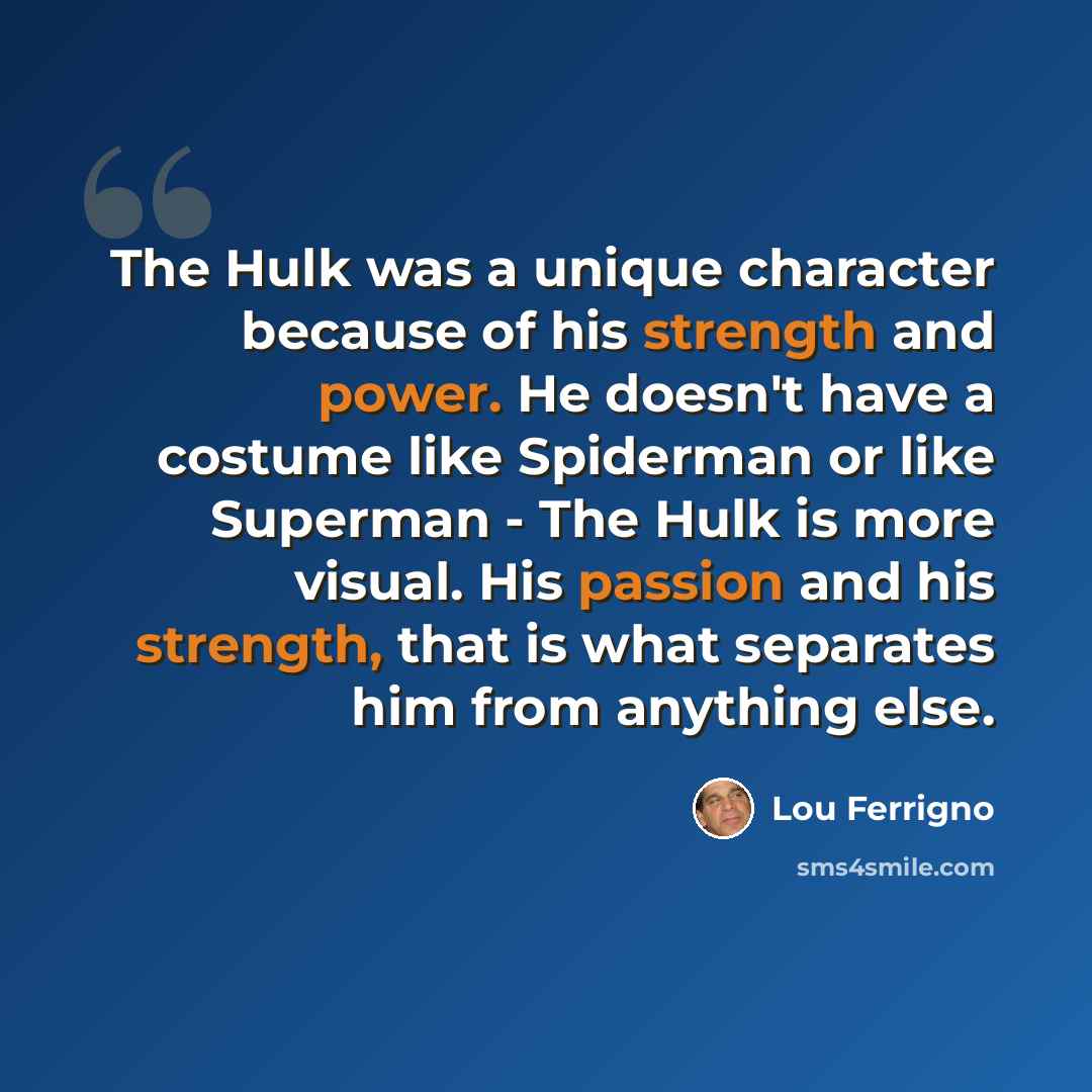 “The Hulk was a unique character because of his strength and power. He doesn't have a costume like Spiderman or like Superman - The Hulk is more visual. His passion and his strength, that is what separates him from anything else.” quote by Lou Ferrigno