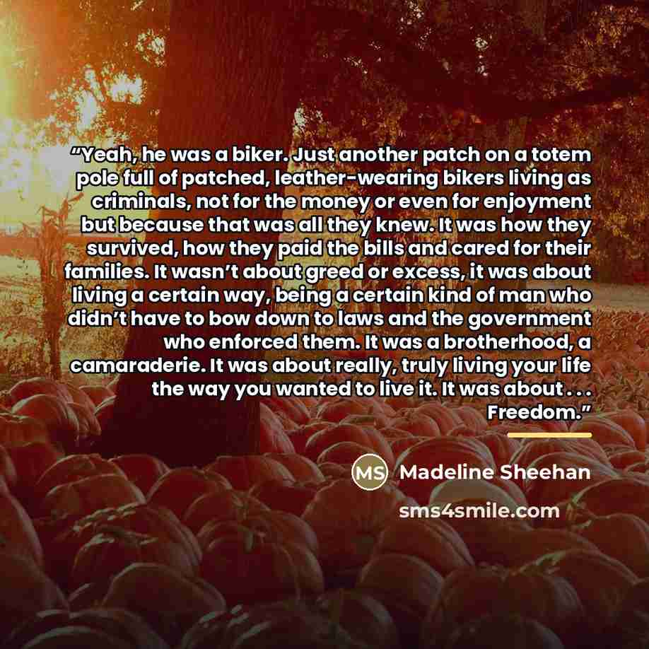 “Yeah, he was a biker. Just another patch on a totem pole full of patched, leather-wearing bikers living as criminals, not for the money or even for enjoyment but because that was all they knew. It was how they survived, how they paid the bills and cared for their families. It wasn’t about greed or…” quote by Madeline Sheehan