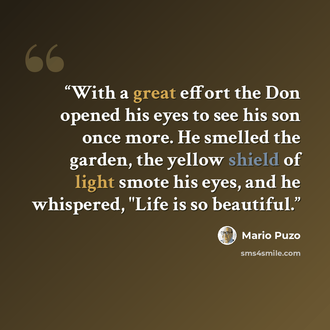 “With a great effort the Don opened his eyes to see his son once more. He smelled the garden, the yellow shield of light smote his eyes, and he whispered, "Life is so beautiful.” quote by Mario Puzo