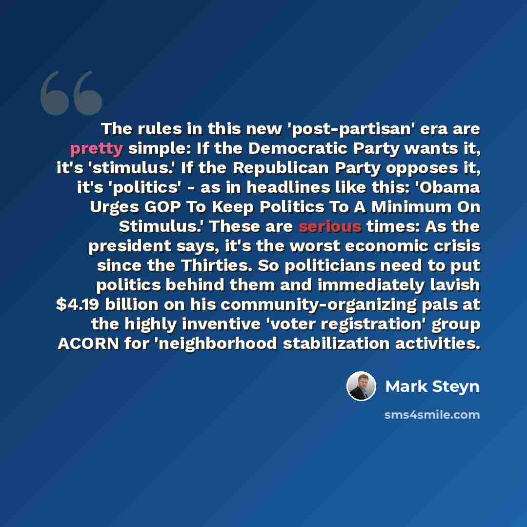 “The rules in this new 'post-partisan' era are pretty simple: If the Democratic Party wants it, it's 'stimulus.' If the Republican Party opposes it, it's 'politics' - as in headlines like this: 'Obama Urges GOP To Keep Politics To A Minimum On Stimulus.' These are serious times: As the president…” quote by Mark Steyn