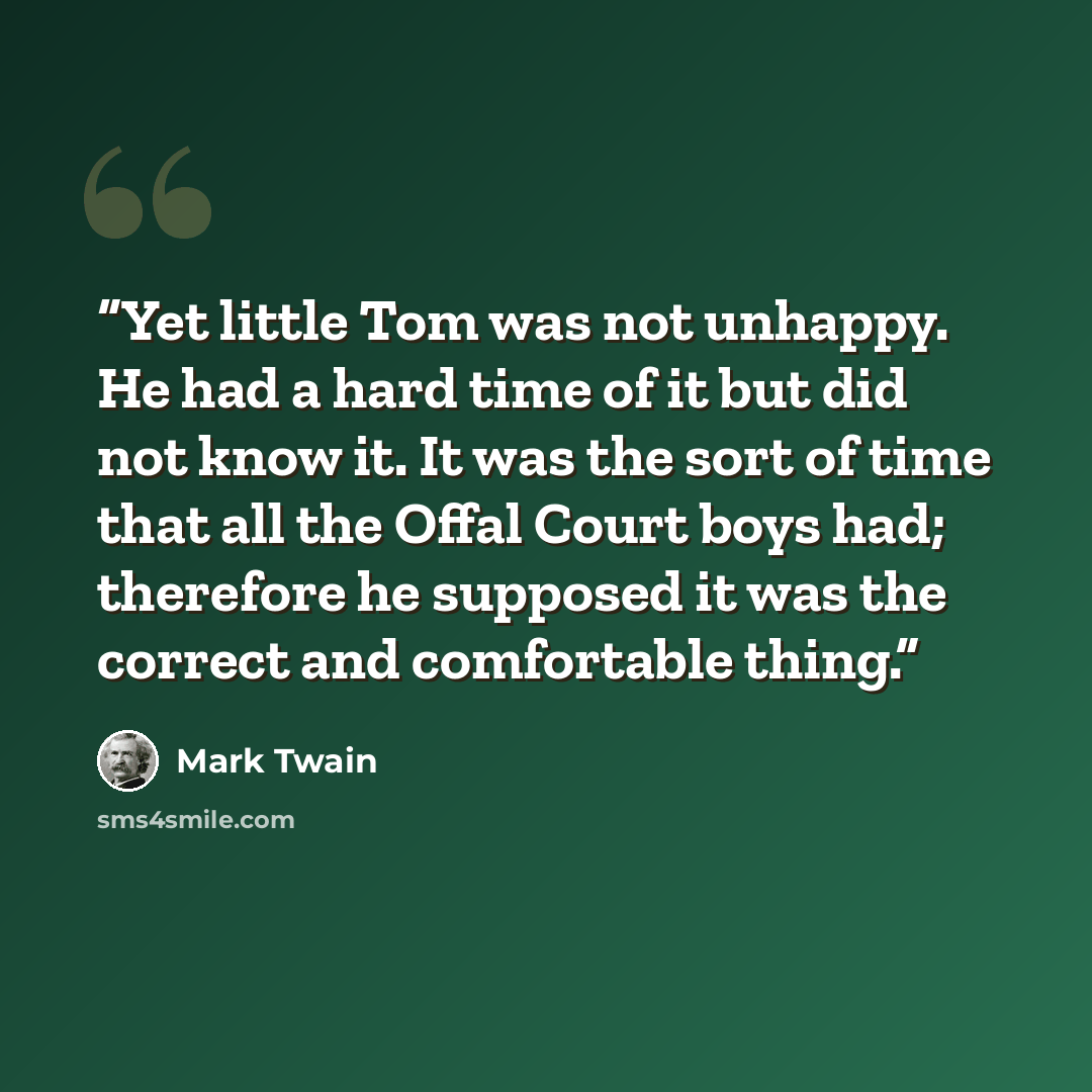“Yet little Tom was not unhappy. He had a hard time of it but did not know it. It was the sort of time that all the Offal Court boys had; therefore he supposed it was the correct and comfortable thing.” quote by Mark Twain