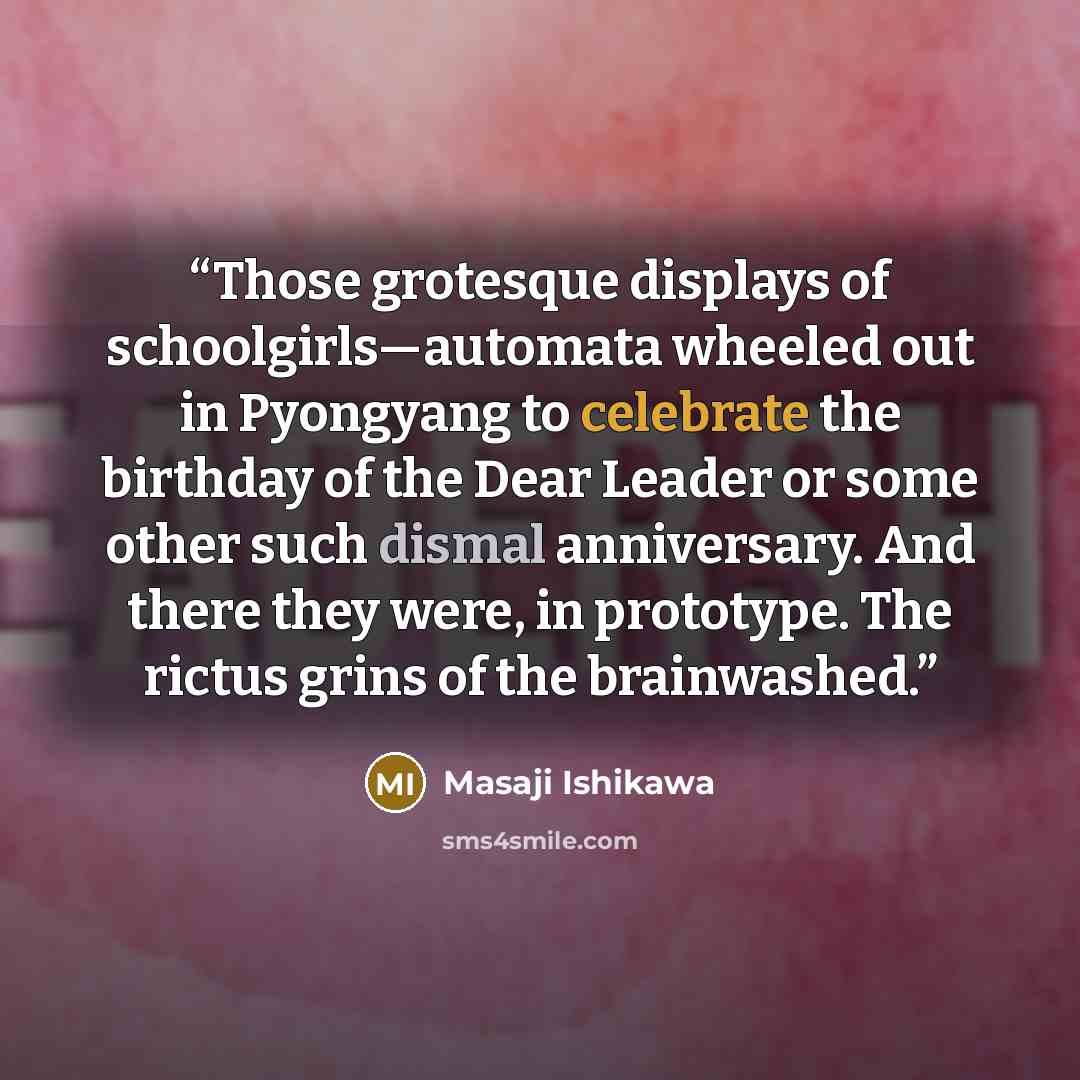 “Those grotesque displays of schoolgirls—automata wheeled out in Pyongyang to celebrate the birthday of the Dear Leader or some other such dismal anniversary. And there they were, in prototype. The rictus grins of the brainwashed.” quote by Masaji Ishikawa
