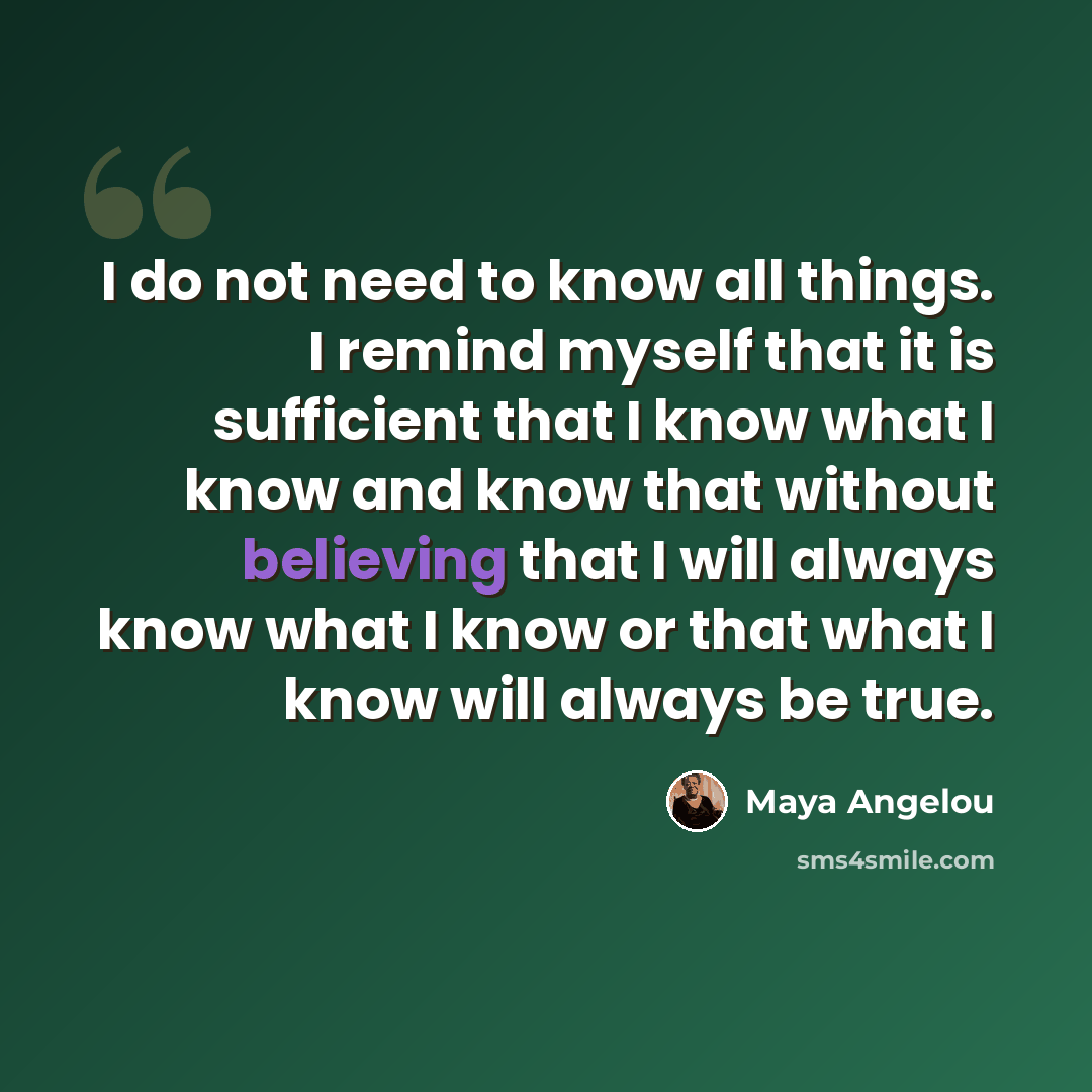 “I do not need to know all things. I remind myself that it is sufficient that I know what I know and know that without believing that I will always know what I know or that what I know will always be true.” quote by Maya Angelou