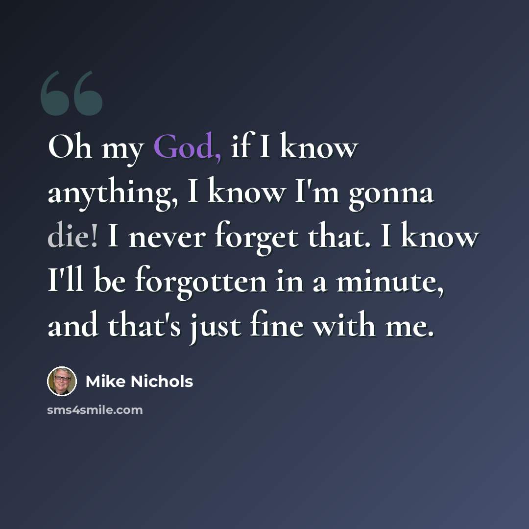 “Oh my God, if I know anything, I know I'm gonna die! I never forget that. I know I'll be forgotten in a minute, and that's just fine with me.” quote by Mike Nichols