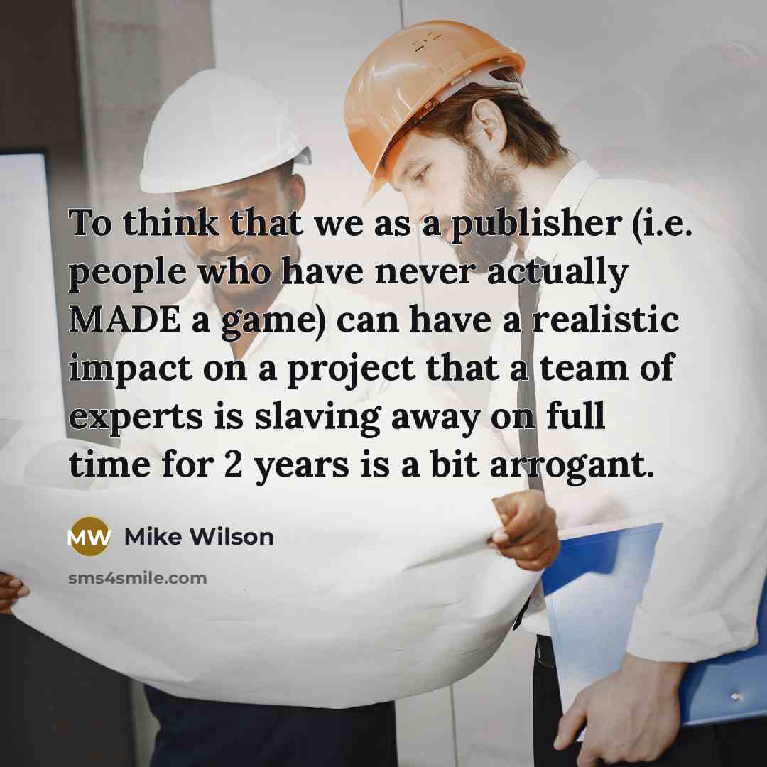 “To think that we as a publisher (i.e. people who have never actually MADE a game) can have a realistic impact on a project that a team of experts is slaving away on full time for 2 years is a bit arrogant.” quote by Mike Wilson