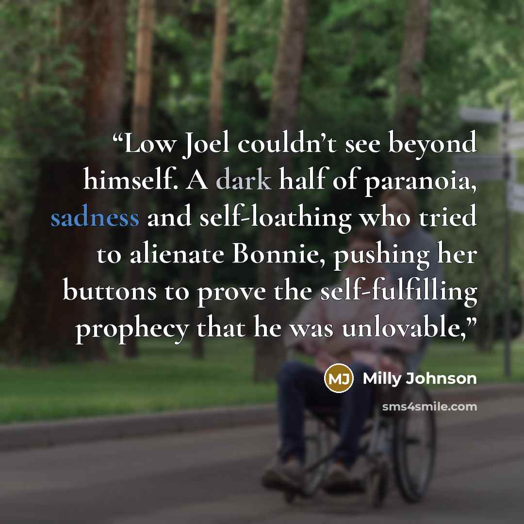 “Low Joel couldn’t see beyond himself. A dark half of paranoia, sadness and self-loathing who tried to alienate Bonnie, pushing her buttons to prove the self-fulfilling prophecy that he was unlovable,” quote by Milly Johnson