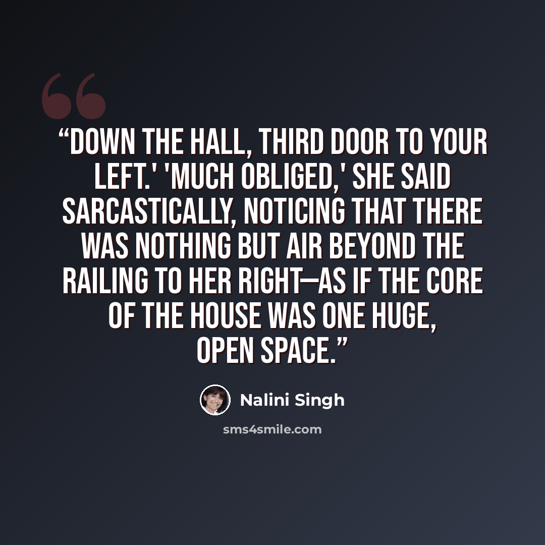 “Down the hall, third door to your left.' 'Much obliged,' she said sarcastically, noticing that there was nothing but air beyond the railing to her right—as if the core of the house was one huge, open space.” quote by Nalini Singh
