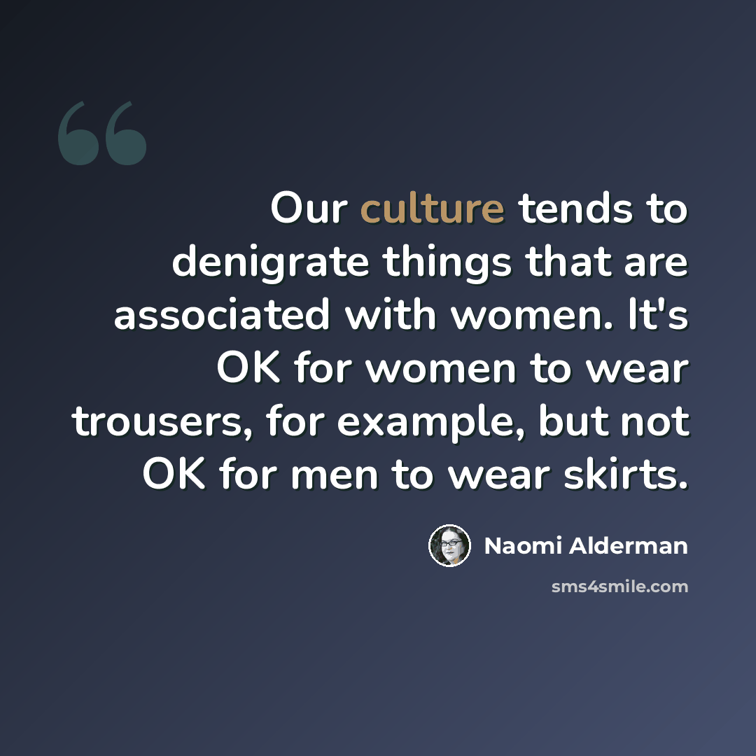 “Our culture tends to denigrate things that are associated with women. It's OK for women to wear trousers, for example, but not OK for men to wear skirts.” quote by Naomi Alderman