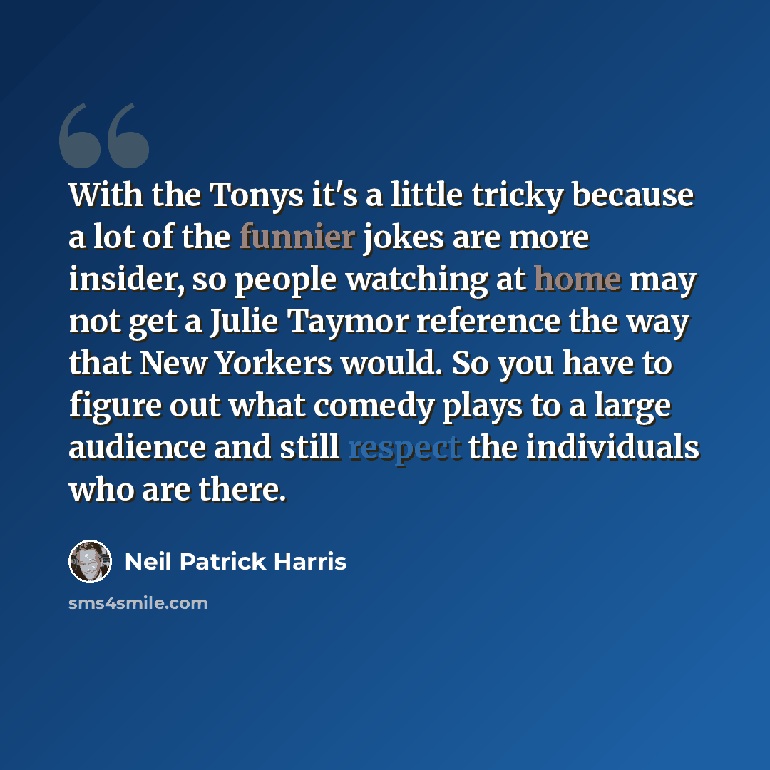 “With the Tonys it's a little tricky because a lot of the funnier jokes are more insider, so people watching at home may not get a Julie Taymor reference the way that New Yorkers would. So you have to figure out what comedy plays to a large audience and still respect the individuals who are there.” quote by Neil Patrick Harris