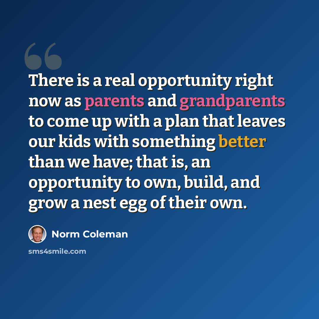 “There is a real opportunity right now as parents and grandparents to come up with a plan that leaves our kids with something better than we have; that is, an opportunity to own, build, and grow a nest egg of their own.” quote by Norm Coleman